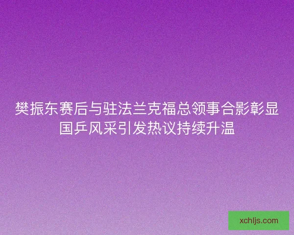 樊振东赛后与驻法兰克福总领事合影彰显国乒风采引发热议持续升温
