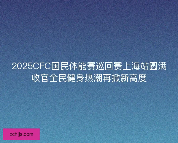 2025CFC国民体能赛巡回赛上海站圆满收官全民健身热潮再掀新高度