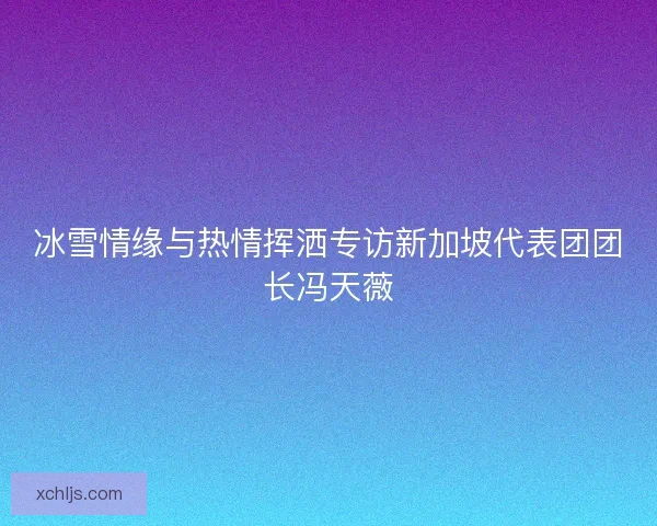 冰雪情缘与热情挥洒专访新加坡代表团团长冯天薇