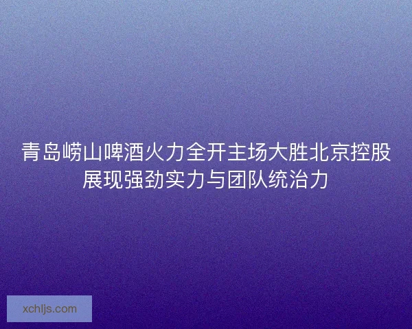 青岛崂山啤酒火力全开主场大胜北京控股展现强劲实力与团队统治力