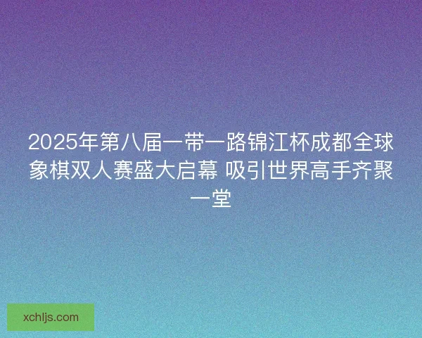 2025年第八届一带一路锦江杯成都全球象棋双人赛盛大启幕 吸引世界高手齐聚一堂