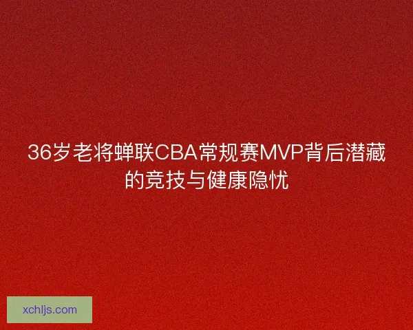 36岁老将蝉联CBA常规赛MVP背后潜藏的竞技与健康隐忧
