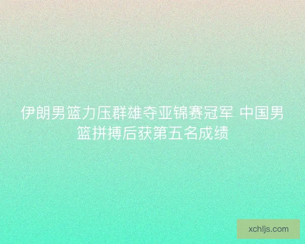 伊朗男篮力压群雄夺亚锦赛冠军 中国男篮拼搏后获第五名成绩